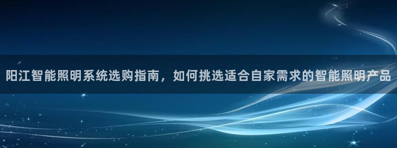 千亿国际平台还存在吗:阳江智能照明系统选购指南,如何挑选适合自家需求的智能照明产品