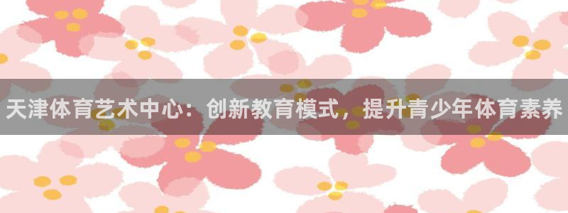ug环球官网：天津体育艺术中心：创新教育模式，提升青少年体育素养